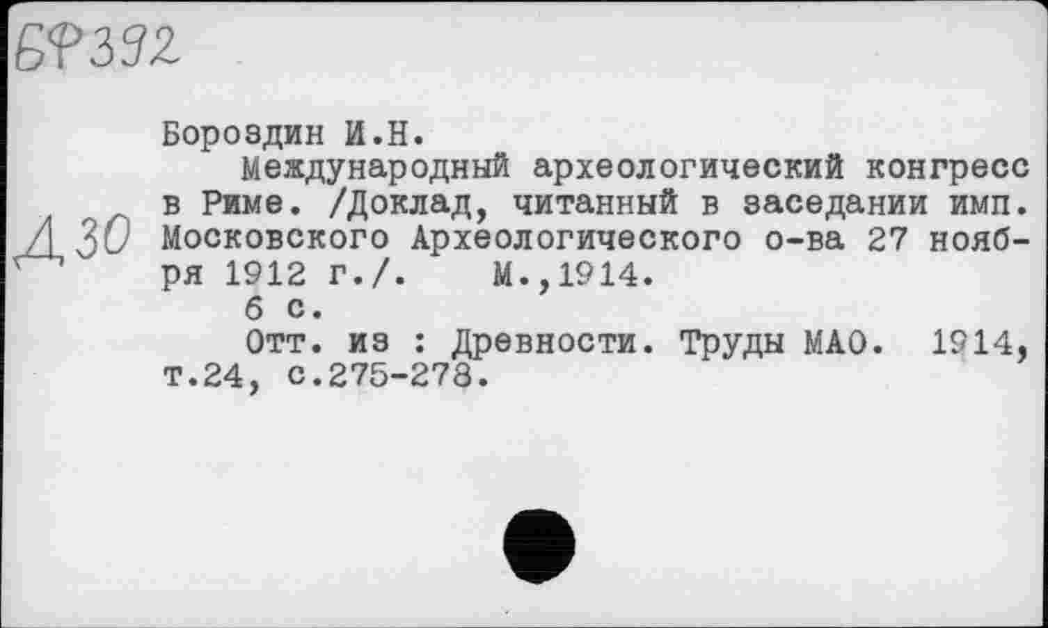 ﻿Б? 33 Z
дзо
Бороздин И.H.
Международный археологический конгресс в Риме. /Доклад, читанный в заседании имп. Московского Археологического о-ва 27 ноября 1912 г./.	М.,1914.
б с.
Отт. из : Древности. Труды МАО. 1914, Т.24, с.275-278.